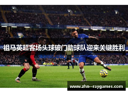 祖马英超客场头球破门助球队迎来关键胜利 祖马英超客场头球破门助球队迎来关键胜利